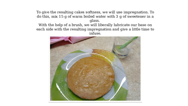To give the resulting cakes softness, we will use impregnation. To do this, mix 15 g of warm boiled water with 3 g of sweetener in a glass. With the help of a brush, we will liberally lubricate our base on each side with the resulting impregnation and give a little time to infuse. 