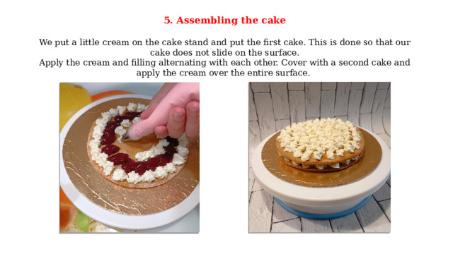 5. Assembling the cake  We put a little cream on the cake stand and put the first cake. This is done so that our cake does not slide on the surface. Apply the cream and filling alternating with each other. Cover with a second cake and apply the cream over the entire surface. 