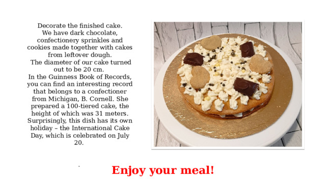 Decorate the finished cake. We have dark chocolate, confectionery sprinkles and cookies made together with cakes from leftover dough.  The diameter of our cake turned out to be 20 cm. In the Guinness Book of Records, you can find an interesting record that belongs to a confectioner from Michigan, B. Cornell. She prepared a 100-tiered cake, the height of which was 31 meters. Surprisingly, this dish has its own holiday – the International Cake Day, which is celebrated on July 20.     . Enjoy your meal! 