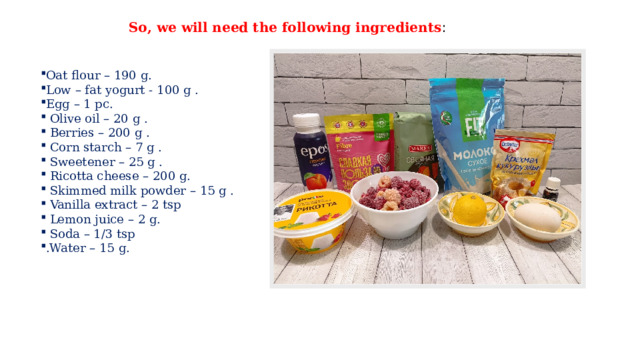 So, we will need the following ingredients : Oat flour – 190 g. Low – fat yogurt - 100 g . Egg – 1 pc.  Olive oil – 20 g .  Berries – 200 g .  Corn starch – 7 g .  Sweetener – 25 g .  Ricotta cheese – 200 g.  Skimmed milk powder – 15 g .  Vanilla extract – 2 tsp  Lemon juice – 2 g.  Soda – 1/3 tsp .Water – 15 g. 