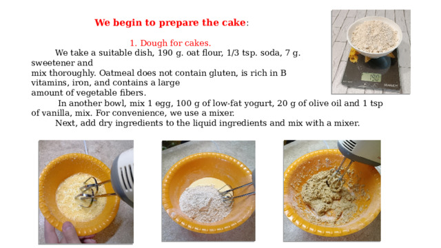 We begin to prepare the cake :   1. Dough for cakes.  We take a suitable dish, 190 g. oat flour, 1/3 tsp. soda, 7 g. sweetener and mix thoroughly. Oatmeal does not contain gluten, is rich in B vitamins, iron, and contains a large amount of vegetable fibers.  In another bowl, mix 1 egg, 100 g of low-fat yogurt, 20 g of olive oil and 1 tsp of vanilla, mix. For convenience, we use a mixer.  Next, add dry ingredients to the liquid ingredients and mix with a mixer. 