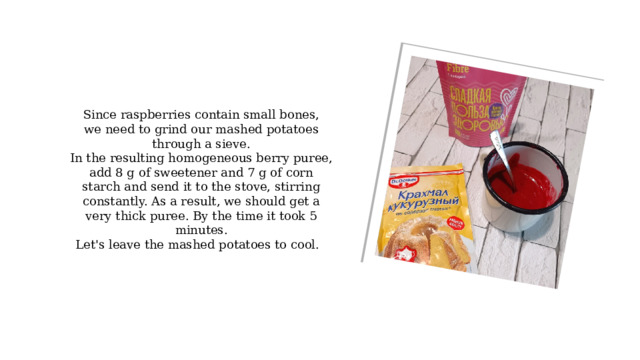 Since raspberries contain small bones, we need to grind our mashed potatoes through a sieve. In the resulting homogeneous berry puree, add 8 g of sweetener and 7 g of corn starch and send it to the stove, stirring constantly. As a result, we should get a very thick puree. By the time it took 5 minutes. Let's leave the mashed potatoes to cool. 