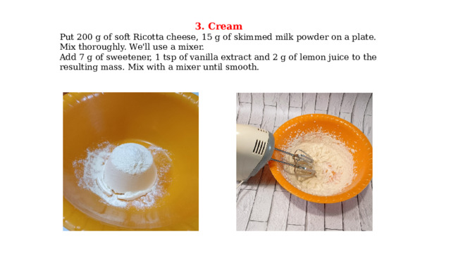 3. Cream Put 200 g of soft Ricotta cheese, 15 g of skimmed milk powder on a plate. Mix thoroughly. We'll use a mixer. Add 7 g of sweetener, 1 tsp of vanilla extract and 2 g of lemon juice to the resulting mass. Mix with a mixer until smooth. 