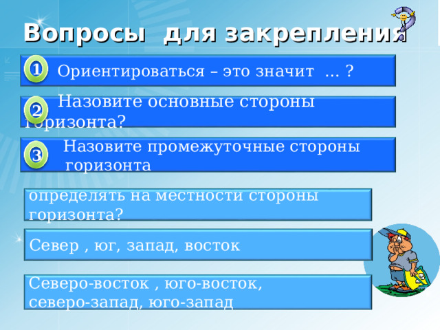 Вопросы для закрепления  Ориентироваться – это значит … ? 1  Назовите основные стороны горизонта? 2  Назовите промежуточные стороны  горизонта 3 определять на местности стороны горизонта? Север , юг, запад, восток Северо-восток , юго-восток, северо-запад, юго-запад 