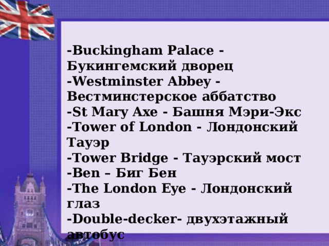 - Buckingham Palace - Букингемский дворец - Westminster Abbey - Вестминстерское аббатство - St Mary Axe - Башня Мэри - Экс - Tower of London - Лондонский Тауэр - Tower Bridge - Тауэрский мост - Ben – Биг Бен - The London Eye - Лондонский глаз - Double - decker - двухэтажный автобус  
