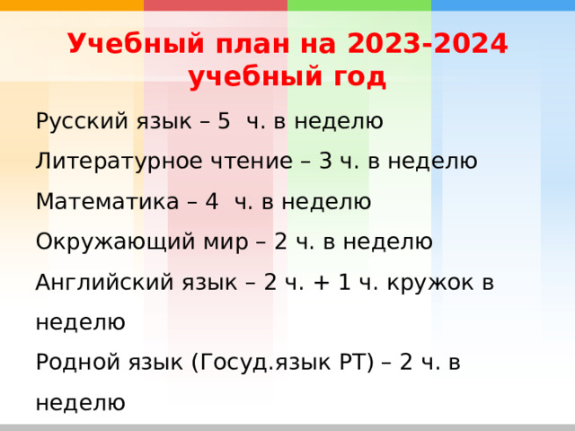Учебный план на 2023-2024 учебный год Русский язык – 5 ч. в неделю Литературное чтение – 3 ч. в неделю Математика – 4 ч. в неделю Окружающий мир – 2 ч. в неделю Английский язык – 2 ч. + 1 ч. кружок в неделю Родной язык (Госуд.язык РТ) – 2 ч. в неделю Технология, музыка, ИЗО – по 1 ч. в неделю Физкультура – 2 ч. в неделю 