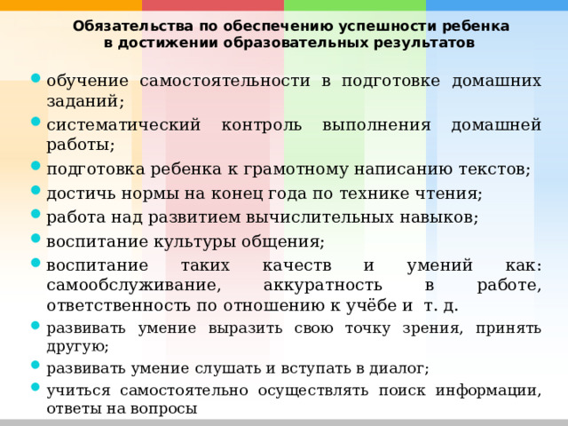  Обязательства по обеспечению успешности ребенка в достижении образовательных результатов  обучение самостоятельности в подготовке домашних заданий; систематический контроль выполнения домашней работы; подготовка ребенка к грамотному написанию текстов; достичь нормы на конец года по технике чтения; работа над развитием вычислительных навыков; воспитание культуры общения; воспитание таких качеств и умений как: самообслуживание, аккуратность в работе, ответственность по отношению к учёбе и т. д. развивать умение выразить свою точку зрения, принять другую; развивать умение слушать и вступать в диалог; учиться самостоятельно осуществлять поиск информации, ответы на вопросы       