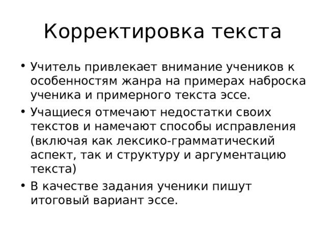 Корректировка текста Учитель привлекает внимание учеников к особенностям жанра на примерах наброска ученика и примерного текста эссе. Учащиеся отмечают недостатки своих текстов и намечают способы исправления (включая как лексико-грамматический аспект, так и структуру и аргументацию текста) В качестве задания ученики пишут итоговый вариант эссе. 