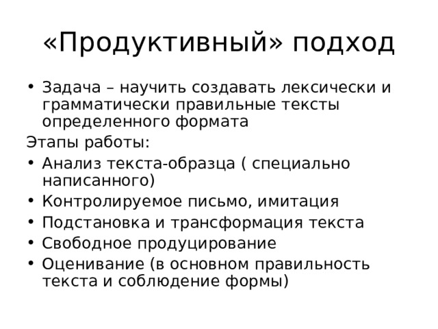«Продуктивный» подход Задача – научить создавать лексически и грамматически правильные тексты определенного формата Этапы работы: Анализ текста-образца ( специально написанного) Контролируемое письмо, имитация Подстановка и трансформация текста Свободное продуцирование Оценивание (в основном правильность текста и соблюдение формы) 