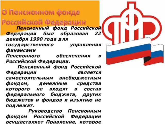  Пенсионный фонд Российской Федерации был образован 22 декабря 1990 года для государственного управления финансами Пенсионного обеспечения в Российской Федерации.  Пенсионный фонд Российской Федерации является самостоятельным внебюджетным фондом, денежные средства которого не входят в состав федерального бюджета, других бюджетов и фондов и изъятию не подлежат.  Руководство Пенсионным фондом Российской Федерации осуществляет Правление, которое возглавляет Председатель Правления.  Пенсионный фонд Российской Федерации – это 82 региональных отделения. 