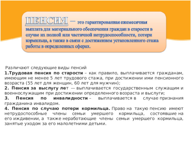   Различают следующие виды пенсий Трудовая пенсия по старости  – как правило, выплачивается гражданам, имеющим   не менее   5 лет трудового стажа, при достижении ими пенсионного возраста (55 лет для женщин,   60 лет   для мужчин); 2. Пенсия   за выслугу   ле т —  выплачивается государственным служащим   и военнослужащим   при достижении определенного возраста   и выслуги; 3. Пенсия по инвалидности  – выплачивается   в случае   признания гражданина инвалидом. 4. Пенсия по случаю потери кормильца.   Право   на такую   пенсию имеют нетрудоспособные члены семьи умершего кормильца, состоявшие   на его   иждивении,   а также   неработающие члены семьи умершего кормильца, занятые уходом   за его   малолетними детьми. 
