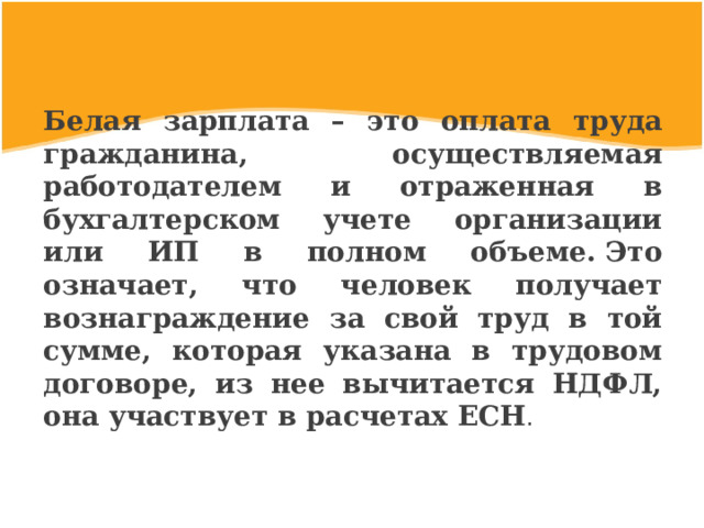 Белая зарплата – это оплата труда гражданина, осуществляемая работодателем и отраженная в бухгалтерском учете организации или ИП в полном объеме. Это означает, что человек получает вознаграждение за свой труд в той сумме, которая указана в трудовом договоре, из нее вычитается НДФЛ, она участвует в расчетах ЕСН . 