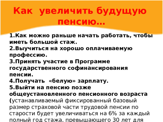 Как увеличить будущую пенсию…  Как можно раньше начать работать, чтобы иметь большой стаж. Выучиться на хорошо оплачиваемую профессию. Принять участие в Программе государственного софинансирования пенсии. Получать «белую» зарплату. Выйти на пенсию позже общеустановленного пенсионного возраста ( устанавливаемый фиксированный базовый размер страховой части трудовой пенсии по старости будет увеличиваться на 6% за каждый полный год стажа, превышающего 30 лет для мужчин и 25 лет для женщин ). Свою накопительную часть разместить в НПФ.  