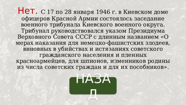 Нет.  С 17 по 28 января 1946 г. в Киевском доме офицеров Красной Армии состоялось заседание военного трибунала Киевского военного округа. Трибунал руководствовался указом Президиума Верховного Совета СССР с длинным названием «О мерах наказания для немецко-фашистских злодеев, виновных в убийствах и истязаниях советского гражданского населения и пленных красноармейцев, для шпионов, изменников родины из числа советских граждан и для их пособников». НАЗАД 