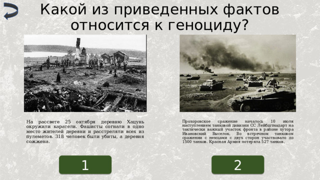 Какой из приведенных фактов относится к геноциду? На рассвете 25 октября деревню Хацунь окружили каратели. Фашисты согнали в одно место жителей деревни и расстреляли всех из пулеметов. 318 человек были убиты, а деревня сожжена. Прохоровское сражение началось 10 июля наступлением танковой дивизии СС Лейбштнадарт на тактически важный участок фронта в районе хутора Ивановский Выселок. Во встречном танковом сражении с немцами с двух сторон участвовало до 1500 танков. Красная Армия потеряла 527 танков. 1 2 