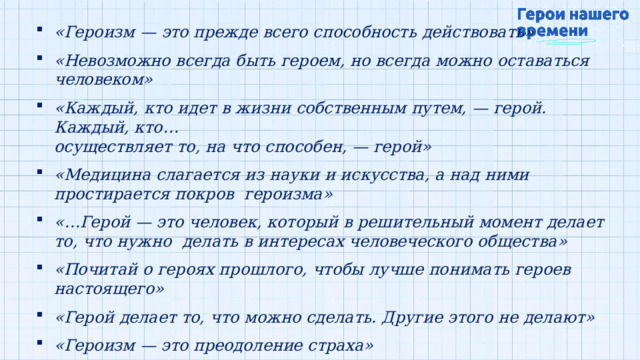 «Героизм  —  это  прежде  всего  способность  действовать» «Невозможно  всегда быть героем, но всегда можно  оставаться  человеком» «Каждый,  кто  идет в  жизни собственным  путем,  — герой.  Каждый,  кто… осуществляет  то,  на  что  способен, — герой» «Медицина слагается  из  науки  и  искусства,  а  над  ними  простирается покров  героизма» «…Герой  — это  человек,  который  в  решительный  момент  делает  то,  что  нужно  делать в  интересах  человеческого  общества» «Почитай  о героях прошлого,  чтобы  лучше  понимать  героев  настоящего» «Герой  делает  то,  что  можно  сделать.  Другие этого  не делают» «Героизм —  это  преодоление страха» «Герой — это  человек,  который  отдал  свою  жизнь  за  что-то  большее,  чем он  сам» 