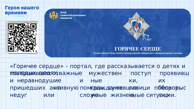 «Горячее  сердце»  -  портал,  где  рассказывается  о  детях  и  молодых  людях, совершивших  отважные  и  нера в н о д ушие   и  актив н ую м у ж ес т ве н ные гражданскую поступ к и, позицию, про я ви в ших бес к оры с тно приш е дши х  н а  п о м о щь ,  с у мевши х  поб о р о т ь  н е д уг  или  сл о ж н ые жизненные  ситуации. 