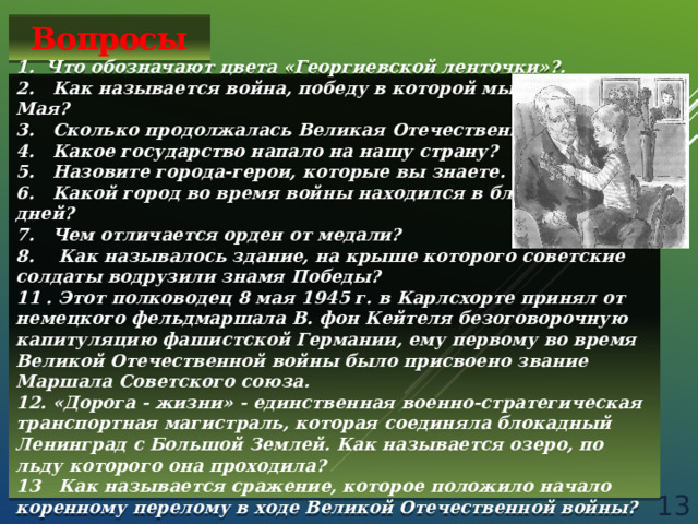 Вопросы 1. Что обозначают цвета «Георгиевской ленточки»?.  2. Как называется война, победу в которой мы празднуем 9 Мая?  3. Сколько продолжалась Великая Отечественная война?  4. Какое государство напало на нашу страну? 5. Назовите города-герои, которые вы знаете.  6. Какой город во время войны находился в блокаде 900 дней?  7. Чем отличается орден от медали? 8. Как называлось здание, на крыше которого советские солдаты водрузили знамя Победы? 11 . Этот полководец 8 мая 1945 г. в Карлсхорте принял от немецкого фельдмаршала В. фон Кейтеля безоговорочную капитуляцию фашистской Германии, ему первому во время Великой Отечественной войны было присвоено звание Маршала Советского союза. 12. «Дорога - жизни» - единственная военно-стратегическая транспортная магистраль, которая соединяла блокадный Ленинград с Большой Землей. Как называется озеро, по льду которого она проходила? 13 Как называется сражение, которое положило начало коренному перелому в ходе Великой Отечественной войны?  
