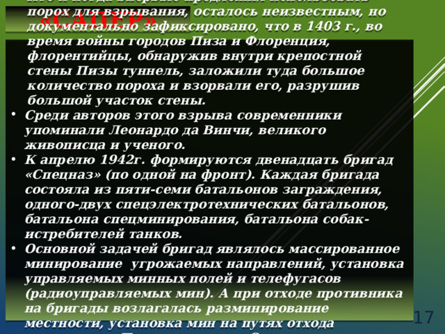 «САПЕР» Кто и когда впервые предложил использовать порох для взрывания, осталось неизвестным, но документально зафиксировано, что в 1403 г., во время войны городов Пиза и Флоренция, флорентийцы, обнаружив внутри крепостной стены Пизы туннель, заложили туда большое количество пороха и взорвали его, разрушив большой участок стены. Среди авторов этого взрыва современники упоминали Леонардо да Винчи, великого живописца и ученого. К апрелю 1942г. формируются двенадцать бригад «Спецназ» (по одной на фронт). Каждая бригада состояла из пяти-семи батальонов заграждения, одного-двух спецэлектротехнических батальонов, батальона спецминирования, батальона собак-истребителей танков. Основной задачей бригад являлось массированное минирование угрожаемых направлений, установка управляемых минных полей и телефугасов (радиоуправляемых мин). А при отходе противника на бригады возлагалась разминирование местности, установка мин на путях отхода противника. Позднее с состав Спецназа вошли отряды собак-минеров, собак-охотников за минами.   