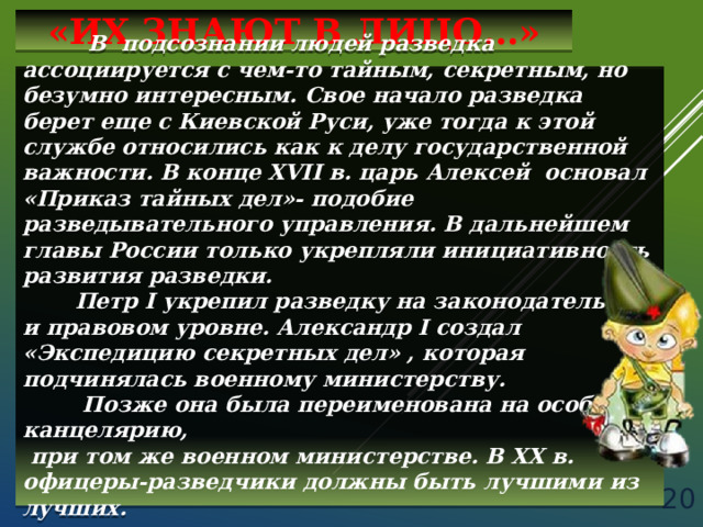 «ИХ ЗНАЮТ В ЛИЦО…»  В подсознании людей разведка ассоциируется с чем-то тайным, секретным, но безумно интересным. Свое начало разведка берет еще с Киевской Руси, уже тогда к этой службе относились как к делу государственной важности. В конце XVII в. царь Алексей основал «Приказ тайных дел»- подобие разведывательного управления. В дальнейшем главы России только укрепляли инициативность развития разведки.  Петр I укрепил разведку на законодательном и правовом уровне. Александр I создал «Экспедицию секретных дел» , которая подчинялась военному министерству.  Позже она была переименована на особую канцелярию,  при том же военном министерстве. В XX в. офицеры-разведчики должны быть лучшими из лучших.   