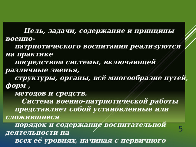   Цель, задачи, содержание и принципы военно-  патриотического воспитания реализуются на практике  посредством системы, включающей различные звенья,  структуры, органы, всё многообразие путей, форм ,  методов и средств.  Система военно-патриотической работы  представляет собой установленные или сложившиеся  порядок и содержание воспитательной деятельности на  всех её уровнях, начиная с первичного коллектива.  Военно-патриотическое воспитание молодежи — одно  из главных направлений государственной молодежной  политики России.  