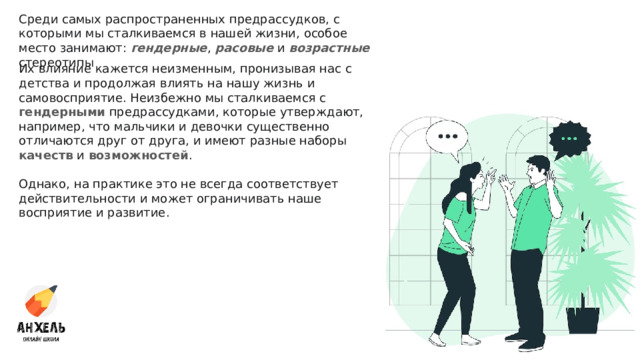 Среди самых распространенных предрассудков, с которыми мы сталкиваемся в нашей жизни, особое место занимают: гендерные , расовые и возрастные стереотипы Их влияние кажется неизменным, пронизывая нас с детства и продолжая влиять на нашу жизнь и самовосприятие. Неизбежно мы сталкиваемся с гендерными предрассудками, которые утверждают, например, что мальчики и девочки существенно отличаются друг от друга, и имеют разные наборы качеств и возможностей . Однако, на практике это не всегда соответствует действительности и может ограничивать наше восприятие и развитие. 