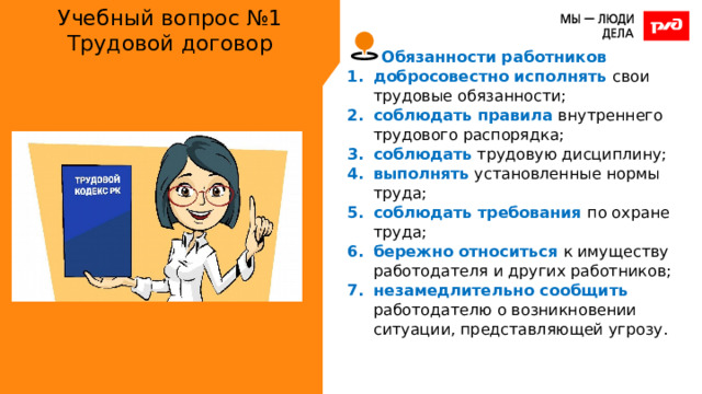 Учебный вопрос №1  Трудовой договор Обязанности работников добросовестно исполнять свои трудовые обязанности; соблюдать правила внутреннего трудового распорядка; соблюдать трудовую дисциплину; выполнять установленные нормы труда; соблюдать требования по охране труда; бережно относиться к имуществу работодателя и других работников; незамедлительно сообщить работодателю о возникновении ситуации, представляющей угрозу. 