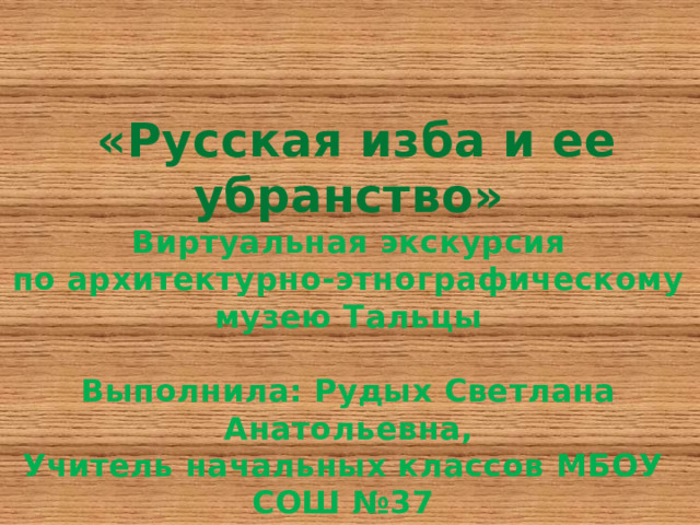  «Русская изба и ее убранство»  Виртуальная экскурсия по архитектурно-этнографическому музею Тальцы  Выполнила: Рудых Светлана Анатольевна, Учитель начальных классов МБОУ СОШ №37 г. Иркутска    