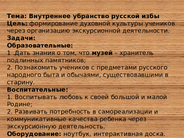 Тема: Внутреннее убранство русской избы Цель: формирование духовной культуры учеников через организацию экскурсионной деятельности. Задачи: Образовательные:  1 .Дать знания о том, что музей – хранитель подлинных памятников; 2. Познакомить учеников с предметами русского народного быта и обычаями, существовавшими в старину.  Воспитательные:  1. Воспитывать любовь к своей большой и малой Родине; 2. Развивать потребность в самореализации и коммуникативные качества ребенка через экскурсионную деятельность. Оборудование: ноутбук, интерактивная доска. 