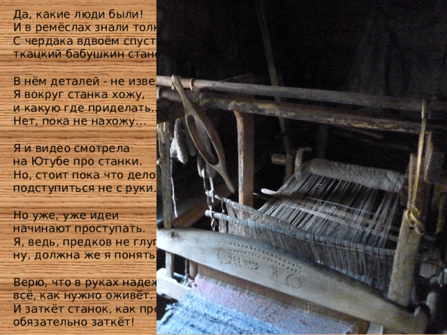 Да, какие люди были!  И в ремёслах знали толк.  С чердака вдвоём спустили  ткацкий бабушкин станок.   В нём деталей - не изведать!  Я вокруг станка хожу,  и какую где приделать...  Нет, пока не нахожу...   Я и видео смотрела  на Ютубе про станки.  Но, стоит пока что дело,  подступиться не с руки.   Но уже, уже идеи   начинают проступать.  Я, ведь, предков не глупее,  ну, должна же я понять!   Верю, что в руках надежды  всё, как нужно оживёт.  И заткёт станок, как прежде,  обязательно заткёт! 