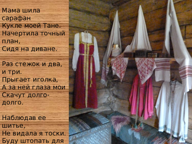 Мама шила сарафан Кукле моей Тане. Начертила точный план, Сидя на диване. Раз стежок и два, и три. Прыгает иголка, А за ней глаза мои Скачут долго-долго. Наблюдав ее шитье, Не видала я тоски. Буду штопать для нее: И для папы я носки. 