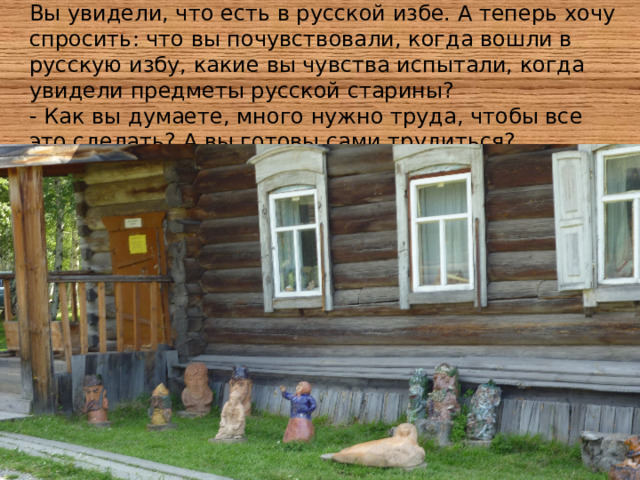 Вы увидели, что есть в русской избе. А теперь хочу спросить: что вы почувствовали, когда вошли в русскую избу, какие вы чувства испытали, когда увидели предметы русской старины? - Как вы думаете, много нужно труда, чтобы все это сделать? А вы готовы сами трудиться? 