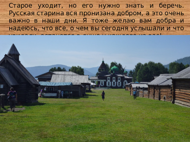 Старое уходит, но его нужно знать и беречь. Русская старина вся пронизана добром, а это очень важно в наши дни. Я тоже желаю вам добра и надеюсь, что все, о чем вы сегодня услышали и что увидели, останется в душе у каждого из вас! 