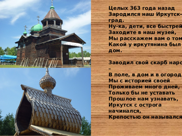 Целых 363 года назад  Зародился наш Иркутск-град.  Ну-ка, дети, все быстрей  Заходите в наш музей,  Мы расскажем вам о том,  Какой у иркутянина был дом.  Заводил свой скарб народ – В поле, в дом и в огород. Мы с историей своей Проживаем много дней, Только бы не уставать Прошлое нам узнавать, Иркутск с острога начинался, Крепостью он назывался. 