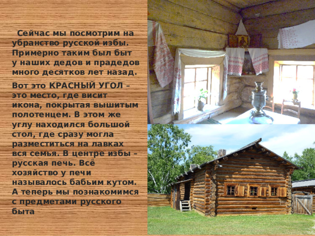  Сейчас мы посмотрим на убранство русской избы. Примерно таким был быт у наших дедов и прадедов много десятков лет назад. Вот это КРАСНЫЙ УГОЛ – это место, где висит икона, покрытая вышитым полотенцем. В этом же углу находился большой стол, где сразу могла разместиться на лавках вся семья. В центре избы – русская печь. Всё хозяйство у печи называлось бабьим кутом. А теперь мы познакомимся с предметами русского быта 