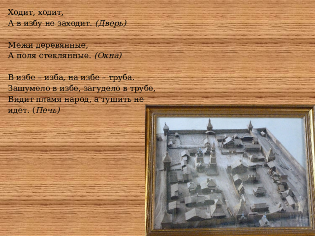 Ходит, ходит,  А в избу не заходит. (Дверь) Межи деревянные,  А поля стеклянные. (Окна) В избе – изба, на избе – труба.  Зашумело в избе, загудело в трубе,  Видит пламя народ, а тушить не идет. ( Печь) 