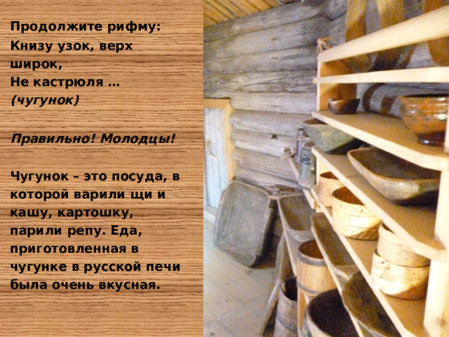 Продолжите рифму: Книзу узок, верх широк,  Не кастрюля … (чугунок)  Правильно! Молодцы!  Чугунок – это посуда, в которой варили щи и кашу, картошку, парили репу. Еда, приготовленная в чугунке в русской печи была очень вкусная. 
