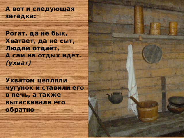 А вот и следующая загадка:  Рогат, да не бык,  Хватает, да не сыт,  Людям отдаёт,  А сам на отдых идёт. (ухват)   Ухватом цепляли чугунок и ставили его в печь, а также вытаскивали его обратно 