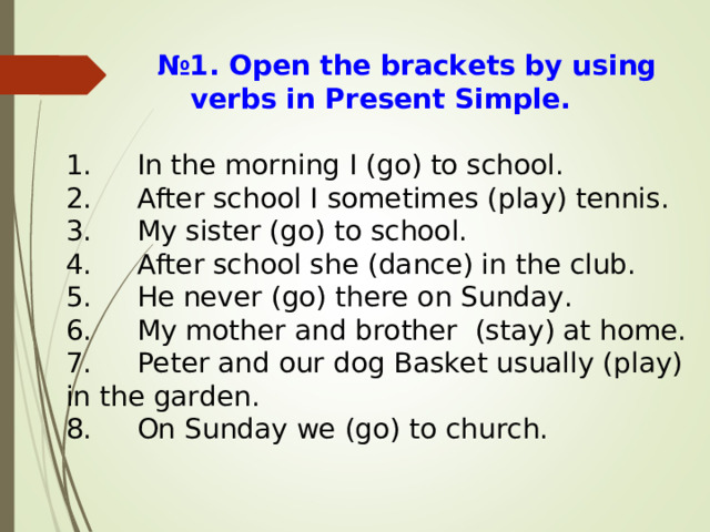  № 1. Open the brackets by using verbs in Present Simple. 1.  In the morning I (go) to school. 2.  After school I sometimes (play) tennis. 3.  My sister (go) to school. 4.  After school she (dance) in the club. 5.  He never (go) there on Sunday. 6.  My mother and brother (stay) at home. 7.  Peter and our dog Basket usually (play) in the garden. 8.  On Sunday we (go) to church. 