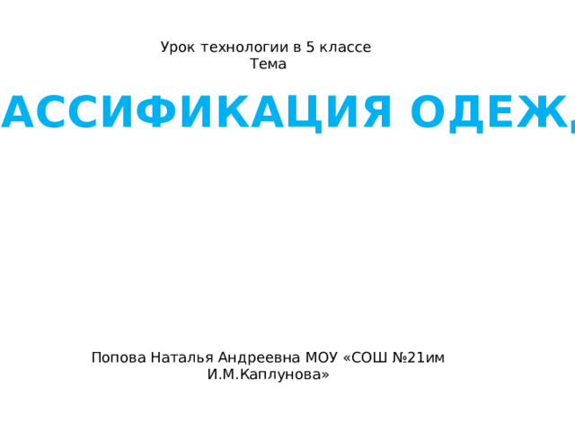 Урок технологии в 5 классе Тема Попова Наталья Андреевна МОУ «СОШ №21им И.М.Каплунова»  «КЛАССИФИКАЦИЯ ОДЕЖДЫ» 