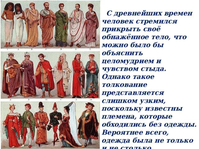  С древнейших времен человек стремился прикрыть своё обнажённое тело, что можно было бы объяснить целомудрием и чувством стыда. Однако такое толкование представляется слишком узким, поскольку известны племена, которые обходились без одежды. Вероятнее всего, одежда была не только и не столько прикрытием, сколько защитой от опасности извне, как действительной, так и мнимой. 