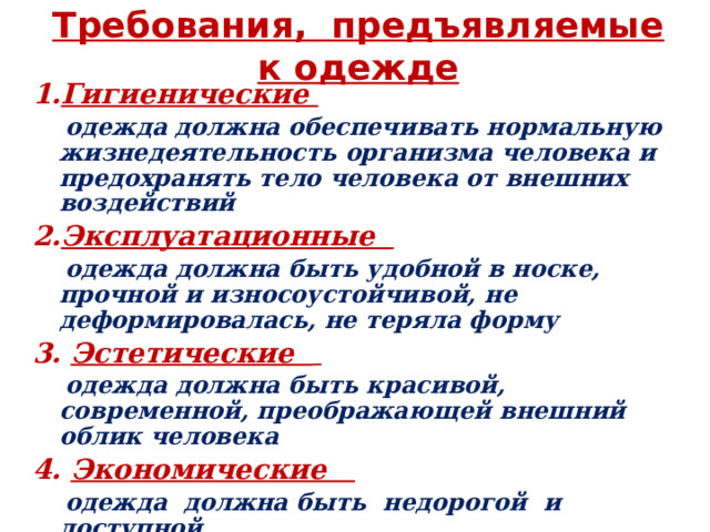 Требования, предъявляемые к одежде 1. Гигиенические   одежда должна обеспечивать нормальную жизнедеятельность организма человека и предохранять тело человека от внешних воздействий 2. Эксплуатационные  одежда должна быть удобной в носке, прочной и износоустойчивой, не деформировалась, не теряла форму 3.  Эстетические    одежда должна быть красивой, современной, преображающей внешний облик человека 4. Экономические  одежда должна быть недорогой и доступной 