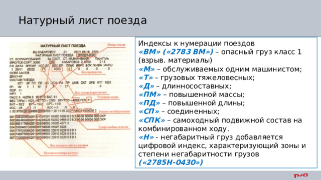 Натурный лист поезда Индексы к нумерации поездов «ВМ» («2783 ВМ») – опасный груз класс 1 (взрыв. материалы) «М»  – обслуживаемых одним машинистом; «Т» – грузовых тяжеловесных; «Д» – длинносоставных; «ПМ» – повышенной массы; «ПД» – повышенной длины; «СП» – соединенных; «СПК» – самоходный подвижной состав на комбинированном ходу. «Н» - негабаритный груз добавляется цифровой индекс, характеризующий зоны и степени негабаритности грузов («2785Н-0430») 