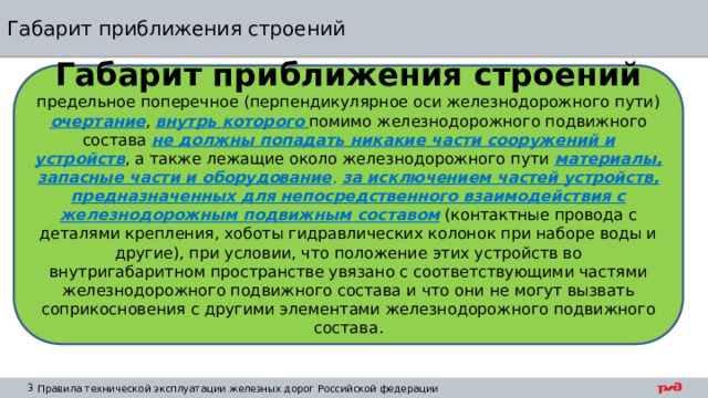 Габарит приближения строений Габарит приближения строений предельное поперечное (перпендикулярное оси железнодорожного пути) очертание , внутрь которого  помимо железнодорожного подвижного состава не должны попадать никакие части сооружений и устройств , а также лежащие около железнодорожного пути материалы, запасные части и оборудование ,  за исключением частей устройств, предназначенных для непосредственного взаимодействия с железнодорожным подвижным составом (контактные провода с деталями крепления, хоботы гидравлических колонок при наборе воды и другие), при условии, что положение этих устройств во внутригабаритном пространстве увязано с соответствующими частями железнодорожного подвижного состава и что они не могут вызвать соприкосновения с другими элементами железнодорожного подвижного состава. 