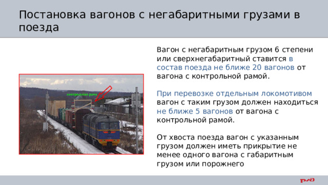 Постановка вагонов с негабаритными грузами в поезда Вагон с негабаритным грузом 6 степени или сверхнегабаритный ставится в состав поезда не ближе 20 вагонов от вагона с контрольной рамой. При перевозке отдельным локомотивом вагон с таким грузом должен находиться не ближе 5 вагонов от вагона с контрольной рамой. От хвоста поезда вагон с указанным грузом должен иметь прикрытие не менее одного вагона с габаритным грузом или порожнего 