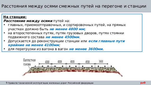 Расстояния между осями смежных путей на перегоне и станции На станции: Расстояние  между осями путей на: главных, приемоотправочных, и сортировочных путей, на прямых участках должно быть не менее 4800 мм ; на второстепенных путях, путях грузовых дворов, путях стоянки подвижного состава не менее 4500мм . Допускается до реконструкции станции или если главные пути крайние не менее 4100мм ;  для перегрузки из вагона в вагон не менее 3600мм . 