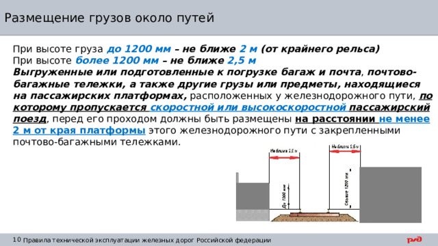 Размещение грузов около путей При высоте груза до 1200 мм – не ближе 2 м (от крайнего рельса) При высоте более 1200 мм – не ближе 2,5 м Выгруженные или подготовленные к погрузке багаж и почта , почтово-багажные тележки, а также другие грузы или предметы, находящиеся на пассажирских платформах, расположенных у железнодорожного пути, по которому пропускается скоростной или высокоскоростной пассажирский поезд , перед его проходом должны быть размещены на расстоянии не менее 2 м от края платформы  этого железнодорожного пути с закрепленными почтово-багажными тележками. 