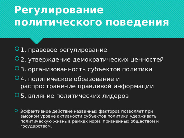 Регулирование политического поведения 1. правовое регулирование 2. утверждение демократических ценностей 3. организованность субъектов политики 4. политическое образование и распространение правдивой информации 5. влияние политических лидеров Эффективное действие названных факторов позволяет при высоком уровне активности субъектов политики удерживать политическую жизнь в рамках норм, признанных обществом и государством. 