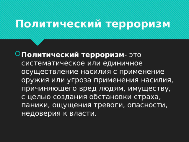 Политический терроризм Политический терроризм - это систематическое или единичное осуществление насилия с применение оружия или угроза применения насилия, причиняющего вред людям, имуществу, с целью создания обстановки страха, паники, ощущения тревоги, опасности, недоверия к власти.  