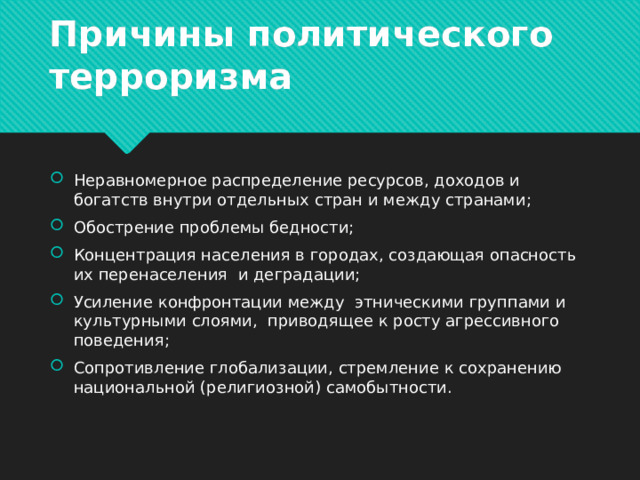 Причины политического терроризма Неравномерное распределение ресурсов, доходов и богатств внутри отдельных стран и между странами; Обострение проблемы бедности; Концентрация населения в городах, создающая опасность их перенаселения и деградации; Усиление конфронтации между этническими группами и культурными слоями, приводящее к росту агрессивного поведения; Сопротивление глобализации, стремление к сохранению национальной (религиозной) самобытности. 